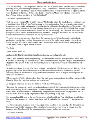 Christmas Reflections

"Ask me anything....", and he grinned broadly, the kind of grin of ribald remarks, very dry martinis
perfectly made, and bottoms pinched just so. Thus I learned that The Grinch liked the good life.
"Cookie, Mack?" He offered a box of demolished Christmas cookies with the air of a prince. There
were dog hairs in the mix. I declined the dainty. "Your loss, Mack. Now what do you want to
know?", and he told his driver to "get the lead out."
The Grinch's personal history.
"Tell me about yourself, Mr. Grinch," I asked. "Nothing I'd rather do, Mack. For as you know, I am
a most interesting fellow". Max's tail wagged as if in confirmation. And so in a voice that mixed
insinuation, wisecracks, and sweet self satisfaction, he laid out the broad outlines of his unlikely life,
the life that made him one of the handful of the immediately recognized. He laid back, lit a stoggie
(whether I liked it or not) and readied himself for his favorite story... his, at which there came into
his eyes a look of reverie, fond remembrance, and Olde Lang Syne. He smiled the smile of those
who love themselves to distraction, not wisely but too well.
Yes, there he was, the creature of the hour, the creature the world loved to revile, sitting back,
oozing self satisfaction, toodling through the darkness of the night, going nowhere in particular,
loving the high life. It was all so wicked cool... and then he remembered this all had a purpose.
"Now, Mack, what is it you wanted to know?"
The facts.
"What started it off, sir?"
And darned if The Grinch didn't shake his tambourine and so begin his tale.
"Mack, it all happened a very long time ago, but I remember it as if it were yesterday. It was near
Christmas. I was a shy kid and had only a small role in the school pageant. I played one of the extra
shepherds who get put in the back because they have to be put somewhere. It was not my finest
hour."
"It so happened that from the time I was a nipper I had a beard, full, rich, patriarchal. The day of the
pageant, my mother decided her shepherd needed a freshly shaved look. But she was terrible,
absolutely awful at what she was doing and cut me to ribbons. I was in despair knowing what the
other kids would say."
"Mom, was horrified by what she had done. She took some ointment from the cabinet and applied it
liberally. Then she kissed me and sent me on my way."
At this point he closed his eyes, the better to recall his affecting story.
"I thought the matter was closed, but as I got closer to school, the kids started pointing at me, using
some pretty strong words I can tell you. To a certain extent I was used to them; after all I was a kid
with a beard. But these remarks were nothing compared to what they were calling me this day. It
was the worst ever and every single one of them was pointing at my face."
"As soon as I could I went to the boys' room to see what I could see. And what I saw horrified me.
My whole face was green, I mean every single inch. It had to be that ointment." "I wanted to run
away."
The hot words came thick and fast, every aspect of the incident at his fingertips. He decided to run
home and hide. But he was grabbed by a teacher who thought he was trying to escape from the
pageant, something boys did. He was deposited on stage... and then it happened.
The Grinch explodes.

http://www.Profit2Riches.com                         Copyright Lance Sumner - 2012                16 of 18
 