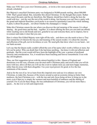 Christmas Reflections

Make sure YOU have your own Christmas party... or invite a few more people to the one you've
already scheduled.
Her Majesty's cancelled Christmas party was budgeted at 50,000 pounds sterling, about $80,000
USD. That's grand indeed. But, remember this about Christmas: it's the thought that counts. Rather
than cancel the party and the joy therefrom, Her Majesty should have held it, doing the best she
could with less... just the way the rest of the world is doing. Just because you can't have a party with
the grand and imperial flourishes you'd prefer is no reason to (petulantly) cancel the whole shebang.
A party is about the people... not about whether the champagne is vintage.
Make this Christmas season the one where you discover the real meaning of the season. It is about
sharing... the good times and the bad... together. It is about offering the best you can (and can afford)
while reaching out to old friends and new, grateful to see and welcome them, not to impress, but to
re-connect and make it clear that you care.
Here is where Her Gilded Majesty went right off the rails... and shows me she needs to have a Tiny
Tim remind her of wherein the true joy and meaning of the season resides: it is about the sincerity
and affection of the gift, not its lavishness or cost. We need gifts that show what is in our heart... not
our bank account.
Let's say that the Queen really couldn't afford the cost of her party (she's worth a billion or more, but
let's not be petty). Who can doubt that if she had done anything... but done it with real affection and
gratitude.. that the event would still have been the highlight of the year: a gesture of profound
sincerity and consideration. Yes, it would have been touching and forever remembered. Even with
day old doughnuts.
Thus, our first suggestion (given with the utmost humility) is this: :Queen of England and
dominions over the seas, reinstate your devoted staff's Christmas party and resolve that you will do
more with less; above all that you will use the event to radiate more joy and more happy memories,
rather than do away with them altogether. Use your royal powers for good, to live the true
sentiments of the season.
And as for the rest of us: let us learn from this imperial error and use it to enhance our own
Christmas, to make this, because of the misery around us and an economy doing no better than
mediocre, the best Christmas ever... with the one and only focus being on how to bring joy to the
most, even if that joy is simply the warmest and most heartfelt of embraces and the sharing of
yourself. For if you do these things, the true embodiment of Christmas, you will do more than a
queen.... be she ever so rich and empowered.




http://www.Profit2Riches.com                          Copyright Lance Sumner - 2012                5 of 18
 