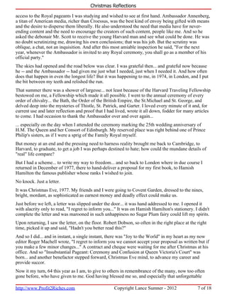 Christmas Reflections

access to the Royal pageants I was studying and wished to see at first hand. Ambassador Annenberg,
a titan of American media, richer than Croessus, was the best kind of envoy being gifted with means
and the desire to disperse them liberally. He also understood the need that media have for never-
ending content and the need to encourage the creators of such content, people like me. And so he
asked the debonair Mr. Scott to receive the young Harvard man and see what could be done. He was
no doubt scrutinizing me, drawing his own conclusions; that was his job. But the scrutiny was
oblique, a chat, not an inquisition. And after this most amiable inspection he said, "For the next
year, whenever the Ambassador is invited to any Royal ceremony, you shall go as a member of his
official party."
The skies had opened and the road below was clear. I was grateful then... and grateful now because
he -- and the Ambassador -- had given me just what I needed, just when I needed it. And how often
does that happen in even the longest life? But it was happening to me, in 1974, in London, and I put
the bit between my teeth and relished the run.
That summer there was a shower of largesse... not least because of the Harvard Traveling Fellowship
bestowed on me, a Fellowship which made it all possible. I went to the annual ceremony of every
order of chivalry... the Bath, the Order of the British Empire, the St.Michael and St. George, and
delved deep into the mysteries of Thistle, St. Patrick, and Garter. I loved every minute of it and, for
current use and later reflection and proof that I had lived, wrote it all down, fodder for many articles
to come. I had occasion to thank the Ambassador over and over again...
... especially on the day when I attended the ceremony marking the 25th wedding anniversary of
H.M. The Queen and her Consort of Edinburgh. My reserved place was right behind one of Prince
Philip's sisters, as if I were a sprig of the Family Royal myself.
But money at an end and the pressing need to harness reality brought me back to Cambridge, to
Harvard, to graduate, to get a job I was perhaps destined to hate; how could the mundane details of
"real" life compare?
But I had a scheme... to write my way to freedom... and so back to London where in due course I
returned in December of 1977, there to hand-deliver a proposal for my first book, to Hamish
Hamilton the famous publisher whose ranks I wished to join.
No knock. Just a letter.
It was Christmas Eve, 1977. My friends and I were going to Covent Garden, dressed to the nines,
bright, mordant, as sophisticated as earnest money and deadly effect could make us.
Just before we left, a letter was slipped under the door... it was hand addressed to me. I opened it
with alacrity only to read, "I regret to inform you..." It was on Hamish Hamilton's stationery. I didn't
complete the letter and was marooned in such unhappiness no Sugar Plum fairy could lift my spirits.
Upon returning, I saw the letter, on the floor. Robert Dobson, so often in the right place at the right
time, picked it up and said, "Hadn't you better read this?"
And so I did... and in instant, a single instant, there was "Joy to the World" in my heart as my now
editor Roger Machell wrote, "I regret to inform you we cannot accept your proposal as written but if
you make a few minor changes..." A contract and cheque were waiting for me after Christmas at his
office. And so "Insubstantial Pageant: Ceremony and Confusion at Queen Victoria's Court" was
born... and another benefactor stepped forward, Christmas Eve mind, to advance my career and
provide succor.
Now it my turn, 64 this year as I am, to give to others in remembrance of the many, now too often
gone before, who have given to me. God having blessed me so, and especially that unforgettable

http://www.Profit2Riches.com                         Copyright Lance Sumner - 2012                7 of 18
 