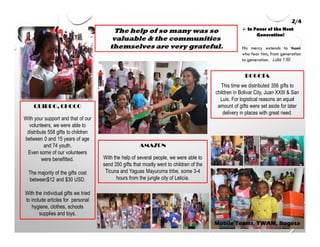 The help of so many was so
valuable & the communities
themselves are very grateful.
2/4
His mercy extends to those
who fear him, from generation
to generation. Luke 1:50
Mobile Teams, YWAM, Bogota
In Favor of the Next
Generation!
QUIBDO, CHOCO
With your support and that of our
volunteers, we were able to
distribute 558 gifts to children
between 0 and 15 years of age
and 74 youth.
Even some of our volunteers
were benefitted.
The majority of the gifts cost
between$12 and $30 USD.
With the individual gifts we tried
to include articles for personal
hygiene, clothes, schools
supplies and toys.
AMAZON
With the help of several people, we were able to
send 350 gifts that mostly went to children of the
Ticuna and Yaguas Mayuruma tribe, some 3-4
hours from the jungle city of Leticia.
BOGOTA
This time we distributed 356 gifts to
children in Bolivar City, Juan XXIII & San
Luis. For logistical reasons an equal
amount of gifts were set aside for later
delivery in places with great need.
 