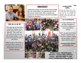 Agradecemos el apoyo de todos los que hicieron posible
hacer una navidad alegre y con esperanza para mas de
1600 niños de nuestra nación. Ellos y nosotros se lo
agradecemos con todo el Corazón, que Dios les bendiga y
multiplique en abundancia.
Mobile Teams, YWAM Bogotá
Directors - Carlos & Elsy Lamprea
Phone – 305 600 2308 (Miami)
E-mail: mobileteams1@gmail.com
4/4
But you will receive power when
the Holy Spirit comes on you; and
you will be my witnesses in
Jerusalem, and in all Judea and
Samaria, and to the ends of the
earth.“ Act 1:8
In favor of our
nation.
Why do we do it?
A few years ago we heard about
a recruitment strategy used by
terrorist groups that caused us
great pain. They would use a
gift, candy and toy guns were
their principal strategy to buy the
minds and damage the hearts of
their victims
Today we want to take children a
gift, teach them to respect life, to
do good and that way become a
new generation that loves God
and their fellowman.
Our Commitment
It is hugely rewarding to carry
out these Evangelistic &
Humanitarian Programs and
we are quite willing to
continue,
BUT! we need a lot of Hands
& Hearts to partner with us.
We hope to continue counting
with your support – we will
always need and value it.
A thousand times Gracias!
and God Bless You!
 