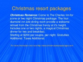 Christmas resort packages
Christmas Romance: Come to The Charles Inn for
a one or two night Christmas package. The four
diamond inn and dining room provide a welcome
retreat from the Christmas frenzy at it's height.
Includes one or two nights, a magical Christmas
dinner for two and breakfast.
Starting at $200 per couple, per night. Gratuities
Additional. Taxes Additional.
For more information visit now http://www.christmasresortpackages.com
 