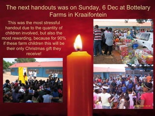 The next handouts was on Sunday, 6 Dec at Bottelary Farms in Kraaifontein This was the most stressful handout due to the quantity of children involved, but also the most rewarding, because for 90% if these farm children this will be their only Christmas gift they receive! 