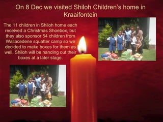 On 8 Dec we visited Shiloh Children’s home in Kraaifontein The 11 children in Shiloh home each received a Christmas Shoebox, but they also sponsor 54 children from Wallacedene squatter camp so we decided to make boxes for them as well. Shiloh will be handing out their boxes at a later stage. 