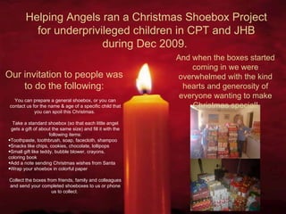 Helping Angels ran a Christmas Shoebox Project for underprivileged children in CPT and JHB during Dec 2009.  Our invitation to people was to do the following: You can prepare a general shoebox, or you can contact us for the name & age of a specific child that you can spoil this Christmas.   Take a standard shoebox (so that each little angel gets a gift of about the same size) and fill it with the following items: Toothpaste, toothbrush, soap, facecloth, shampoo Snacks like chips, cookies, chocolate, lollipops Small gift like teddy, bubble blower, crayons, coloring book Add a note sending Christmas wishes from Santa Wrap your shoebox in colorful paper  Collect the boxes from friends, family and colleagues and send your completed shoeboxes to us or phone us to collect.  And when the boxes started coming in we were overwhelmed with the kind hearts and generosity of everyone wanting to make Christmas special! 