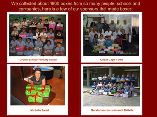 We collected about 1800 boxes from so many people, schools and companies, here is a few of our sponsors that made boxes: Groote Schuur Primary school Gereformeerde Laerskool Bellville City of Cape Town Michelle Swart 