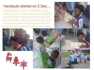Handouts started on 5 Dec…   Mamawethu House of Safety is run by Jellie and her husband Elke who adopted several children that came from very bad circumstances, and they are also taking in abused and abandoned babies that are awaiting court cases on a temporary basis. 