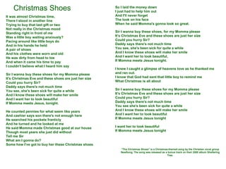 Christmas Shoes It was almost Christmas time,  There I stood in another line Trying to buy that last gift or two Not really in the Christmas mood Standing right in front of me Was a little boy waiting anxiously? Pacing around like little boys do And in his hands he held A pair of shoes And his clothes were worn and old He was dirty from head to toe And when it came his time to pay I couldn't believe what I heard him say Sir I wanna buy these shoes for my Momma please It's Christmas Eve and these shoes are just her size Could you hurry Sir? Daddy says there's not much time You see, she's been sick for quite a while And I know these shoes will make her smile And I want her to look beautiful If Momma meets Jesus, tonight. He counted pennies for what seem like years And cashier says son there's not enough here He searched his pockets franticly  And he turned and he looked at me He said Momma made Christmas good at our house Though most years she just did without Tell me Sir What am I gonna do? Some how I’ve got to buy her these Christmas shoes So I laid the money down I just had to help him out And I'll never forget The look on his face When he said Momma's gonna look so great. Sir I wanna buy these shoes, for my Momma please It's Christmas Eve and these shoes are just her size Could you hurry Sir? Daddy says there's not much time You see, she's been sick for quite a while And I know these shoes will make her smile And I want her to look beautiful, If Momma meets Jesus tonight. I knew I caught a glimpse of heavens love as he thanked me and ran out.  I know that God had sent that little boy to remind me What Christmas is all about Sir I wanna buy these shoes for my Momma please It's Christmas Eve and these shoes are just her size Could you hurry Sir? Daddy says there's not much time You see she's been sick for quite a while And I know these shoes will make her smile And I want her to look beautiful If Momma meets Jesus tonight I want her to look beautiful If Momma meets Jesus tonight &quot;The Christmas Shoes&quot; is a Christmas-themed song by the Christian vocal group NewSong. The song was released as a bonus track on their 2000 album Sheltering Tree. 