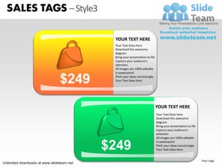 SALES TAGS – Style3

                                            YOUR TEXT HERE
                                            Your Text Goes here
                                            Download this awesome
                                            diagram
                                            Bring your presentation to life
                                            Capture your audience’s
                                            attention
                                            All images are 100% editable
                                            in powerpoint

                                $249        Pitch your ideas convincingly
                                            Your Text Goes here




                                                                              YOUR TEXT HERE
                                                                              Your Text Goes here
                                                                              Download this awesome
                                                                              diagram
                                                                              Bring your presentation to life
                                                                              Capture your audience’s
                                                                              attention
                                                                              All images are 100% editable


                                           $249
                                                                              in powerpoint
                                                                              Pitch your ideas convincingly
                                                                              Your Text Goes here
                                                                                                                NEW


                                                                                                                 Your Logo
Unlimited downloads at www.slideteam.net
 