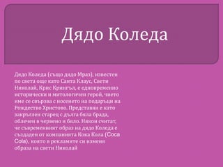 Дядо Коледа
Дядо Коледа (също дядо Мраз), известен
по света още като Санта Клаус, Свети
Николай, Крис Крингъл, е едновременно
исторически и митологичен герой, чието
име се свързва с носенето на подаръци на
Рождество Христово. Представян е като
закръглен старец с дълга бяла брада,
облечен в червено и бяло. Някои считат,
че съвременният образ на дядо Коледа е
създаден от компанията Кока Кола (Coca
Cola), която в рекламите си изменя
образа на свети Николай

 