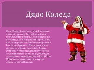 Дядо Коледа
Дядо Коледа (също дядо Мраз), известен
по света още като Санта Клаус, Свети
Николай, Крис Крингъл, е едновременно
исторически и митологичен герой, чието
име се свързва с носенето на подаръци на
Рождество Христово. Представян е като
закръглен старец с дълга бяла брада,
облечен в червено и бяло. Някои считат,
че съвременният образ на дядо Коледа е
създаден от компанията Кока Кола (Coca
Cola), която в рекламите си изменя
образа на свети Николай

 