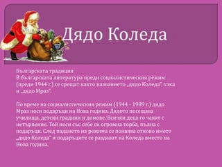 Дядо Коледа
Българската традиция
В българската литература преди социалистическия режим
(преди 1944 г.) се срещат както названието „дядо Коледа“, така
и „дядо Мраз“.
По време на социалистическия режим (1944 - 1989 г.) дядо
Мраз носи подаръци на Нова година. Дядото посещава
училища, детски градини и домове. Всички деца го чакат с
нетърпение. Той носи със себе си огромна торба, пълна с
подаръци. След падането на режима се появява отново името
„дядо Коледа“ и подаръците се раздават на Коледа вместо на
Нова година.

 