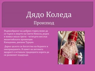 Дядо Коледа
Произход
Първообразът на добрия старец може да
се търси в лицето на Свети Никола, роден
и живял около трети - четвърти век във
византийската провинция
Кападокия, днешна Турция.
Дарил цялото си богатство на бедните и
онеправданите. В памет на неговата
щедрост е останала традицията хората да
си разменят подаръци.

 