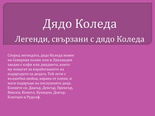 Дядо Коледа
Легенди, свързани с дядо Коледа
Според легендата, дядо Коледа живее
на Северния полюс или в Лапландия
заедно с елфи или джуджета, които
му помагат за изработването на
подаръците за децата. Той лети с
вълшебна шейна, карана от елени, и
носи подаръци на послушните деца.
Елените са: Дашър, Денсър, Пренсър,
Виксен, Комета, Купидон, Донър,
Блитцен и Рудолф.

 
