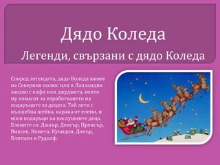 Дядо Коледа
Легенди, свързани с дядо Коледа
Според легендата, дядо Коледа живее
на Северния полюс или в Лапландия
заедно с елфи или джуджета, които
му помагат за изработването на
подаръците за децата. Той лети с
вълшебна шейна, карана от елени, и
носи подаръци на послушните деца.
Елените са: Дашър, Денсър, Пренсър,
Виксен, Комета, Купидон, Донър,
Блитцен и Рудолф.

 
