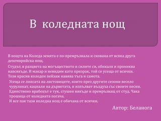 В коледната нощ
В нощта на Коледа земята е по-премръзнала и скована от всяка друга
декемврийска нощ.
Студът, в разцвета на могъществото и силите си, обикаля и прониква
навсякъде. И макар и невидим като призрак, той се усеща от всички.
Този красив коледен пейзаж навява тъга и самота.
Усеща се липсата на лястовиците, които през другите сезони весело
чуруликат, кацнали на дърветата, и изпълват въздуха със своите песни.
Единствено врабецът е тук, сгушен някъде и премръзващ от студ. Чака
трошица от коледната погача.
И все пак тази коледна нощ е обичана от всички.

Автор: Беланога

 