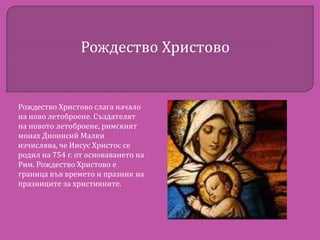 Рождество Христово

Рождество Христово слага начало
на ново летоброене. Създателят
на новото летоброене, римският
монах Дионисий Малки
изчислява, че Иисус Христос се
родил на 754 г. от основаването на
Рим. Рождество Христово е
граница във времето и празник на
празниците за християните.

 