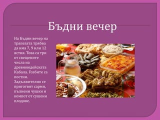 Бъдни вечер
На Бъдни вечер на
трапезата трябва
да има 7, 9 или 12
ястия. Това са три
от свещените
числа на
древноюдейската
Кабала. Гозбите са
постни.
Задължително се
приготвят сарми,
пълнени чушки и
компот от сушени
плодове.

 