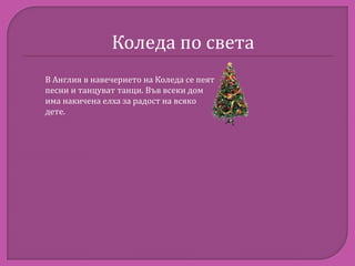 Коледа по света
В Англия в навечерието на Коледа се пеят
песни и танцуват танци. Във всеки дом
има накичена елха за радост на всяко
дете.

 