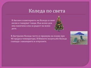 Коледа по света
В Англия в навечерието на Коледа се пеят
песни и танцуват танци. Във всеки дом
има накичена елха за радост на всяко
дете.
В Австралия Коледа често се празнува на плажа при
40 градуса температура. В Южното полукълбо Коледа
съвпада с ваканцията и отпуските.

 
