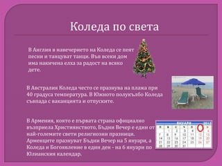 Коледа по света
В Англия в навечерието на Коледа се пеят
песни и танцуват танци. Във всеки дом
има накичена елха за радост на всяко
дете.
В Австралия Коледа често се празнува на плажа при
40 градуса температура. В Южното полукълбо Коледа
съвпада с ваканцията и отпуските.
В Армения, която е първата страна официално
възприела Християнството, Бъдни Вечер е един от
най-големите свети религиозни празници.
Арменците празнуват Бъдни Вечер на 5 януари, а
Коледа и Богоявление в един ден - на 6 януари по
Юлианския календар.

 