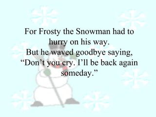For Frosty the Snowman had to 
hurry on his way. 
But he waved goodbye saying, 
“Don’t you cry. I’ll be back again 
someday.” 
 