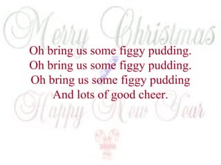 Oh bring us some figgy pudding. 
Oh bring us some figgy pudding. 
Oh bring us some figgy pudding 
And lots of good cheer. 
 
