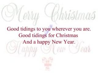 Good tidings to you wherever you are. 
Good tidings for Christmas 
And a happy New Year. 
 