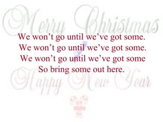 We won’t go until we’ve got some. 
We won’t go until we’ve got some. 
We won’t go until we’ve got some 
So bring some out here. 
 