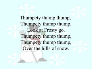 Thumpety thump thump, 
Thumpety thump thump, 
Look at Frosty go. 
Thumpety thump thump, 
Thumpety thump thump, 
Over the hills of snow. 
 