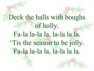Deck the halls with boughs 
of holly. 
Fa-la la-la la, la-la la la. 
‘Tis the season to be jolly. 
Fa-la la-la la, la-la la la. 
 