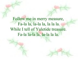 Follow me in merry measure, 
Fa-la la, la-la la, la la la. 
While I tell of Yuletide treasure. 
Fa-la la-la la, la-la la la. 
 
