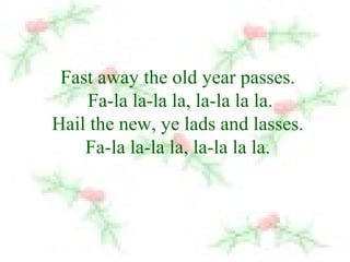 Fast away the old year passes. 
Fa-la la-la la, la-la la la. 
Hail the new, ye lads and lasses. 
Fa-la la-la la, la-la la la. 
 