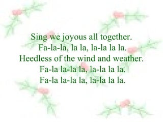 Sing we joyous all together. 
Fa-la-la, la la, la-la la la. 
Heedless of the wind and weather. 
Fa-la la-la la, la-la la la. 
Fa-la la-la la, la-la la la. 
 