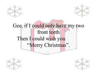 Gee, if I could only have my two 
front teeth 
Then I could wish you 
“Merry Christmas”. 
 