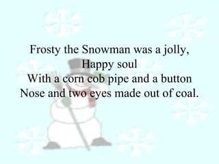 Frosty the Snowman was a jolly, 
Happy soul 
With a corn cob pipe and a button 
Nose and two eyes made out of coal. 
 