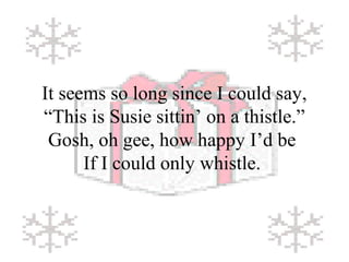 It seems so long since I could say, 
“This is Susie sittin’ on a thistle.” 
Gosh, oh gee, how happy I’d be 
If I could only whistle. 
 