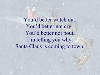 You’d better watch out. 
You’d better not cry. 
You’d better not pout, 
I’m telling you why. 
Santa Claus is coming to town. 
 