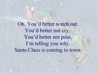 Oh. You’d better watch out. 
You’d better not cry. 
You’d better not pout, 
I’m telling you why. 
Santa Claus is coming to town. 
 