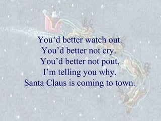 You’d better watch out. 
You’d better not cry. 
You’d better not pout, 
I’m telling you why. 
Santa Claus is coming to town. 
 