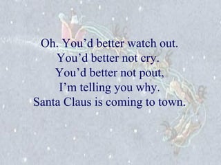 Oh. You’d better watch out. 
You’d better not cry. 
You’d better not pout, 
I’m telling you why. 
Santa Claus is coming to town. 
 