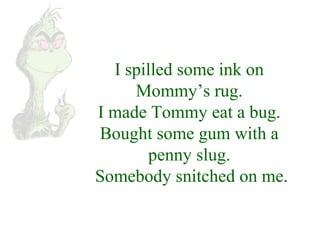 I spilled some ink on 
Mommy’s rug. 
I made Tommy eat a bug. 
Bought some gum with a 
penny slug. 
Somebody snitched on me. 
 