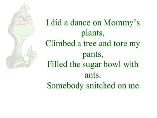 I did a dance on Mommy’s 
plants, 
Climbed a tree and tore my 
pants, 
Filled the sugar bowl with 
ants. 
Somebody snitched on me. 
 