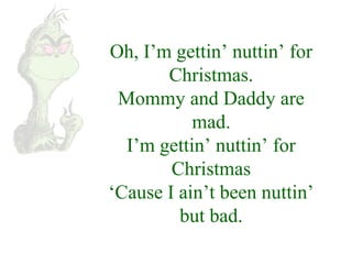 Oh, I’m gettin’ nuttin’ for 
Christmas. 
Mommy and Daddy are 
mad. 
I’m gettin’ nuttin’ for 
Christmas 
‘Cause I ain’t been nuttin’ 
but bad. 
 