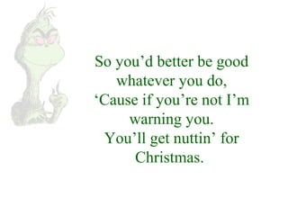 So you’d better be good 
whatever you do, 
‘Cause if you’re not I’m 
warning you. 
You’ll get nuttin’ for 
Christmas. 
 