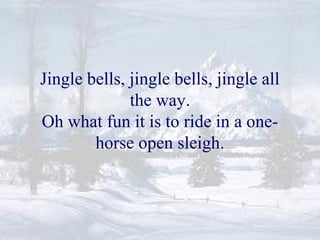 Jingle bells, jingle bells, jingle all 
the way. 
Oh what fun it is to ride in a one-horse 
open sleigh. 
 