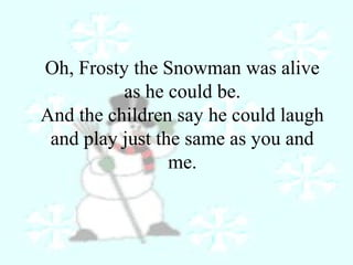 Oh, Frosty the Snowman was alive 
as he could be. 
And the children say he could laugh 
and play just the same as you and 
me. 
 