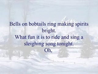 Bells on bobtails ring making spirits 
bright. 
What fun it is to ride and sing a 
sleighing song tonight. 
Oh, 
 