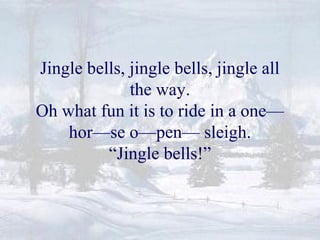 Jingle bells, jingle bells, jingle all 
the way. 
Oh what fun it is to ride in a one— 
hor—se o—pen— sleigh. 
“Jingle bells!” 
 