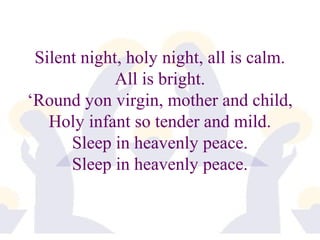 Silent night, holy night, all is calm. 
All is bright. 
‘Round yon virgin, mother and child, 
Holy infant so tender and mild. 
Sleep in heavenly peace. 
Sleep in heavenly peace. 
 
